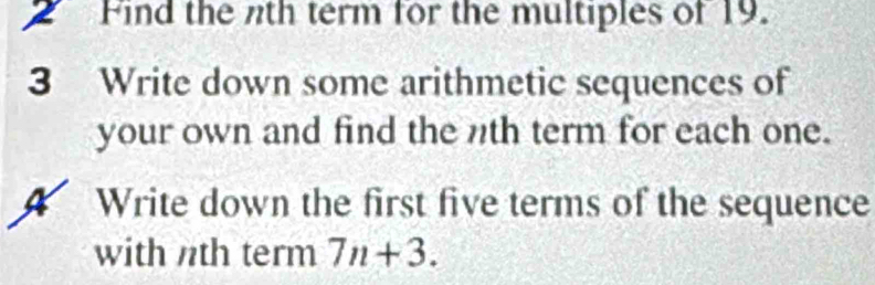 Find the nth term for the multiples of 19. 
3 Write down some arithmetic sequences of 
your own and find the nth term for each one. 
4 Write down the first five terms of the sequence 
with nth term 7n+3.