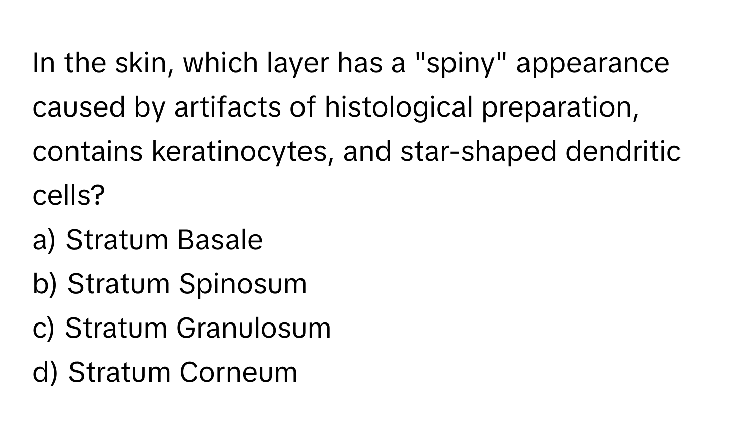 In the skin, which layer has a "spiny" appearance caused by artifacts of histological preparation, contains keratinocytes, and star-shaped dendritic cells?

a) Stratum Basale 
b) Stratum Spinosum 
c) Stratum Granulosum 
d) Stratum Corneum