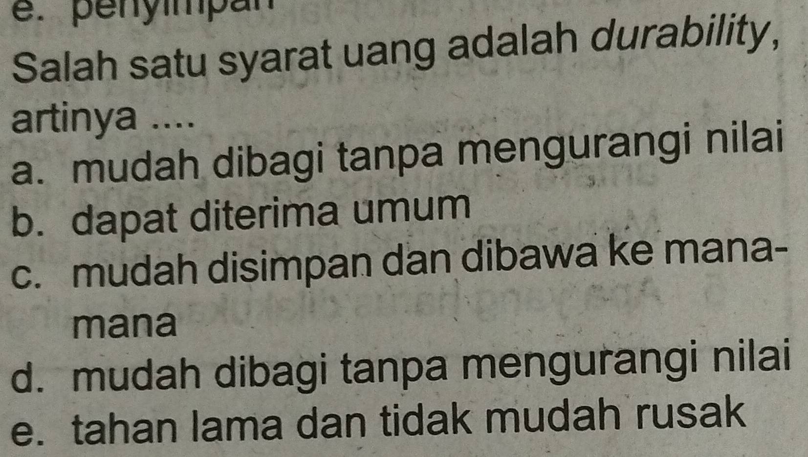 penyimpan
Salah satu syarat uang adalah durability,
artinya ....
a. mudah dibagi tanpa mengurangi nilai
b. dapat diterima umum
c. mudah disimpan dan dibawa ke mana-
mana
d. mudah dibagi tanpa mengurangi nilai
e. tahan lama dan tidak mudah rusak