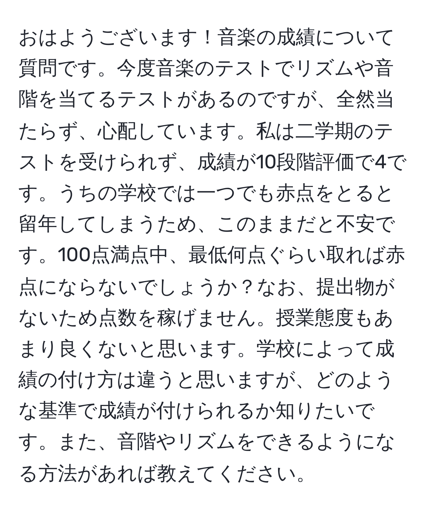 おはようございます！音楽の成績について質問です。今度音楽のテストでリズムや音階を当てるテストがあるのですが、全然当たらず、心配しています。私は二学期のテストを受けられず、成績が10段階評価で4です。うちの学校では一つでも赤点をとると留年してしまうため、このままだと不安です。100点満点中、最低何点ぐらい取れば赤点にならないでしょうか？なお、提出物がないため点数を稼げません。授業態度もあまり良くないと思います。学校によって成績の付け方は違うと思いますが、どのような基準で成績が付けられるか知りたいです。また、音階やリズムをできるようになる方法があれば教えてください。