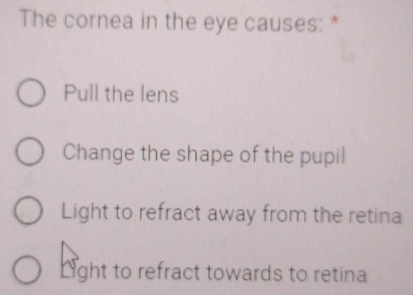 The cornea in the eye causes: *
Pull the lens
Change the shape of the pupil
Light to refract away from the retina
Light to refract towards to retina