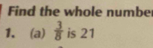 Find the whole numbe 
1、 (a)  3/8  is 21