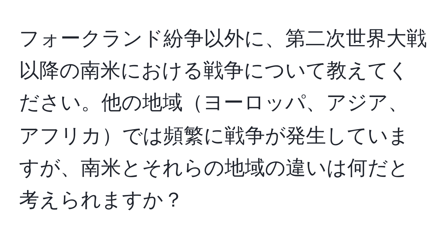 フォークランド紛争以外に、第二次世界大戦以降の南米における戦争について教えてください。他の地域ヨーロッパ、アジア、アフリカでは頻繁に戦争が発生していますが、南米とそれらの地域の違いは何だと考えられますか？