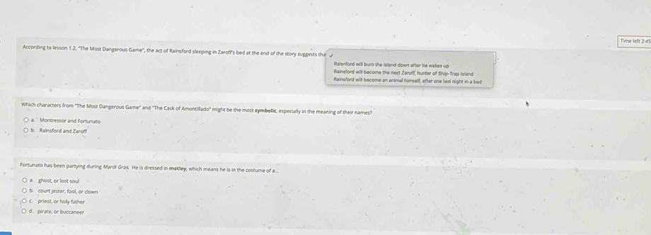 Time left 2:4
According to lesson 1.2. 'The Most Dangerous Game', the act of Rainsford sleeping in Zaroff's bed at the end of the story suggests tha
Raisnford will burn the island down after he wakes up
Rainsford will become the next Zeroff, hunter of Ship-Trap Island
Rainsford will become an animal himself, after one last night in a bed
Which characters from 'The Most Dangerous Game" and "The Cask of Amontillado" might be the most symbelic, especially in the meaning of their names?
a.' Montressor and Fortunato
b. Rainsford and Zaroff
Fortunato has been partying during Mardi Gras. He is dressed in metley, which means he is in the costume of a...
a. ghost, or lost soul
b. court jester, fool, or clown
C. priest, or holy father
d. pirate, or buccaneer