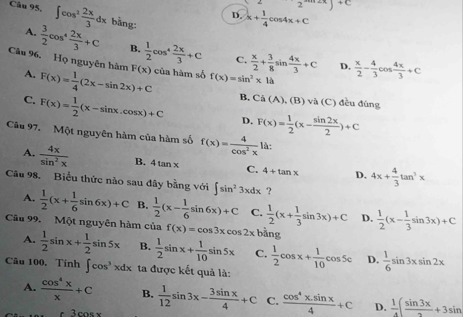 2^+C
Câu 95. ∈t cos^2 2x/3 dx bằng:
D. x+ 1/4 cos 4x+C
A.  3/2 cos^4 2x/3 +C B.  1/2 cos^4 2x/3 +C  x/2 + 3/8 sin  4x/3 +C
C.
Câu 96. Họ nguyên hàm F(x) của hàm số f(x)=sin^2x1a
A.
C. F(x)= 1/4 (2x-sin 2x)+C
D.  x/2 - 4/3 cos  4x/3 +C
F(x)= 1/2 (x-sin x.cos x)+C
B. Ca( A), (B) và (C) đều đúng
D. F(x)= 1/2 (x- sin 2x/2 )+C
Câu 97. Một nguyên hàm của hàm số f(x)= 4/cos^2x  là:
A.  4x/sin^2x 
B. 4tan x
C. 4+tan x
D. 4x+ 4/3 tan^3x
Câu 98. Biểu thức nào sau đây bằng với ∈t sin^23xdx ?
A.  1/2 (x+ 1/6 sin 6x)+C B.  1/2 (x- 1/6 sin 6x)+C C.  1/2 (x+ 1/3 sin 3x)+C D.  1/2 (x- 1/3 sin 3x)+C
Câu 99. Một nguyên hàm của f(x)=cos 3xcos 2xbang
A.  1/2 sin x+ 1/2 sin 5x B.  1/2 sin x+ 1/10 sin 5x C.  1/2 cos x+ 1/10 cos 5c D.  1/6 sin 3xsin 2x
Câu 100. Tính ∈t cos^3xdx ta được kết quả là:
A.  cos^4x/x +C B.  1/12 sin 3x- 3sin x/4 +C C.  (cos^4x.sin x)/4 +C D.  1/4 ( sin 3x/2 +3sin
3cos x