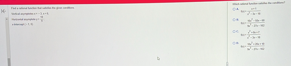 Which rational function satisfies the conditions?
Find a rational function that satisfies the given conditions
A. f(x)= (x+1)/x^2-3x-18 
Vertical asymptotes x=-3, x=6
Horizontal asymptote y= 10/9 .
B. f(x)= (10x^2-50x-60)/9x^2-27x-162 
x-intercept (-1,0)
C. f(x)= (x^2+8x+7)/x^2-3x-18 
D. f(x)= (10x^2+20x+10)/9x^2-27x-162 