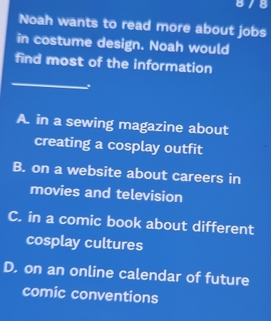 Noah wants to read more about jobs
in costume design. Noah would
find most of the information
_
.
A. in a sewing magazine about
creating a cosplay outfit
B. on a website about careers in
movies and television
C. in a comic book about different
cosplay cultures
D. on an online calendar of future
comic conventions