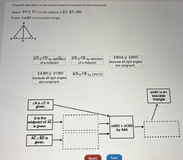 Drag each description to the correct location to complete the flow chart proof.
Given: ∠ A≌ ∠ C. D is the midpoint of overline AC⊥ overline AC⊥ overline BD
Prove: △ ABC is an isosceles triangle.
overline AD≌ overline CD by definition overline AB≌ overline CB by definition BDA≌ ∠ BDC
of a midpoint .of a midpoint because all right angles
are congruent.
ABD≌ CBD overline AB≌ overline CB by CPCTC
because all right angles
are congruent.
∆ABC is an
isosceles
triangle
Reset Next