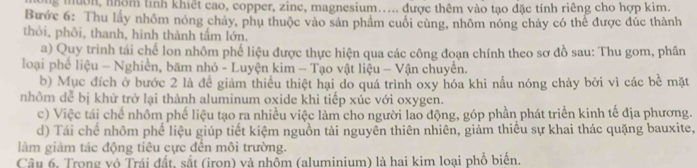 ng muờn, nhóm tính khiết cao, copper, zinc, magnesium..... được thêm vào tạo đặc tính riêng cho hợp kim. 
Bước 6: Thu lấy nhôm nóng chảy, phụ thuộc vào sản phầm cuối cùng, nhôm nóng chảy có thể được đúc thành 
thỏi, phôi, thanh, hình thành tấm lớn. 
a) Quy trình tái chế lon nhôm phế liệu được thực hiện qua các công đoạn chính theo sơ đồ sau: Thu gom, phân 
loại phế liệu - Nghiền, băm nhỏ - Luyện kim - Tạo vật liệu - Vận chuyền. 
b) Mục đích ở bước 2 là để giảm thiểu thiệt hại do quá trình oxy hóa khi nấu nóng chảy bởi vì các bề mặt 
nhôm dể bị khử trở lại thành aluminum oxide khi tiếp xúc với oxygen. 
c) Việc tái chế nhôm phế liệu tạo ra nhiều việc làm cho người lao động, góp phần phát triển kinh tế địa phương. 
d) Tái chế nhôm phế liệu giúp tiết kiệm nguồn tài nguyên thiên nhiên, giảm thiểu sự khai thác quặng bauxite, 
làm giảm tác động tiêu cực đến môi trường. 
Câu 6. Trong vô Trái đất, sắt (iron) và nhồm (aluminium) là hai kim loại phổ biến.