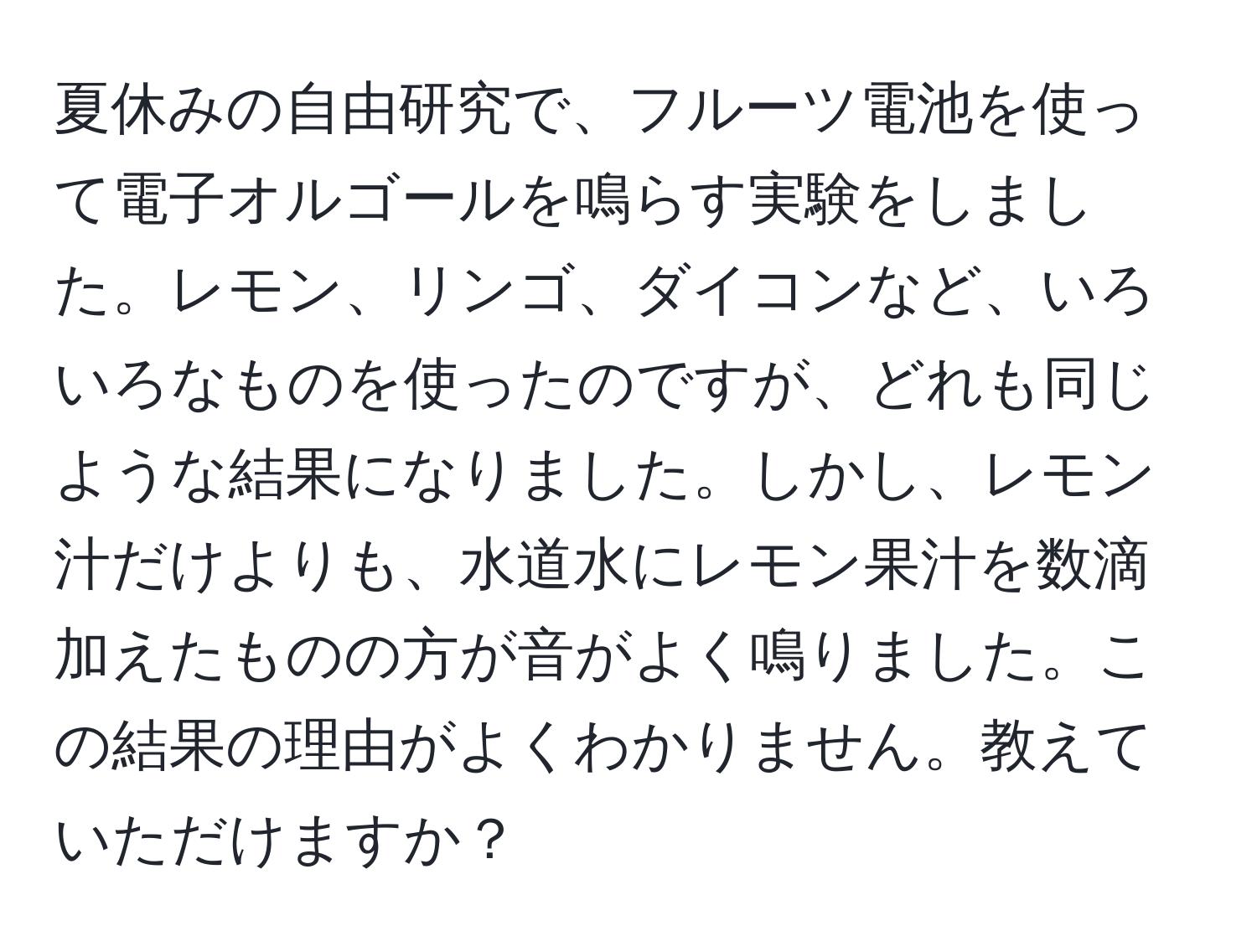 夏休みの自由研究で、フルーツ電池を使って電子オルゴールを鳴らす実験をしました。レモン、リンゴ、ダイコンなど、いろいろなものを使ったのですが、どれも同じような結果になりました。しかし、レモン汁だけよりも、水道水にレモン果汁を数滴加えたものの方が音がよく鳴りました。この結果の理由がよくわかりません。教えていただけますか？