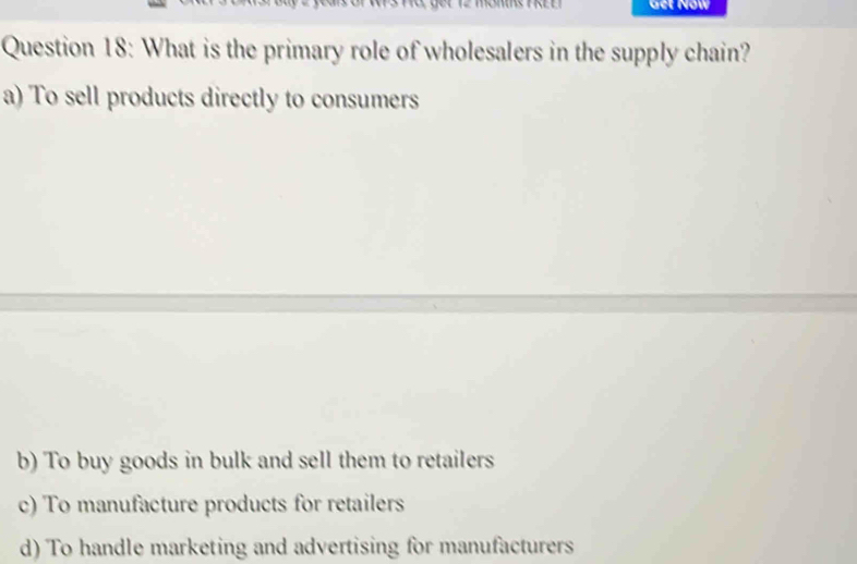 Get Now
Question 18: What is the primary role of wholesalers in the supply chain?
a) To sell products directly to consumers
b) To buy goods in bulk and sell them to retailers
c) To manufacture products for retailers
d) To handle marketing and advertising for manufacturers