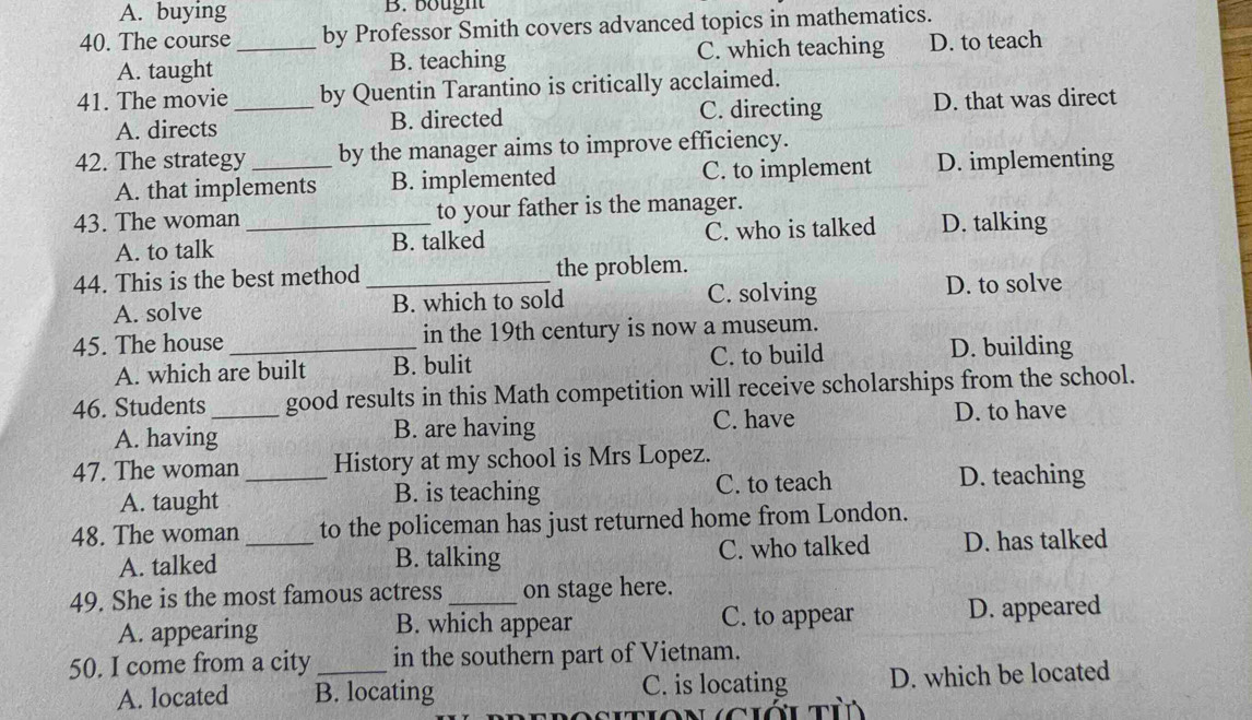 A. buying B. bought
40. The course _by Professor Smith covers advanced topics in mathematics.
A. taught B. teaching C. which teaching D. to teach
41. The movie _by Quentin Tarantino is critically acclaimed.
A. directs B. directed C. directing D. that was direct
42. The strategy _by the manager aims to improve efficiency.
A. that implements B. implemented C. to implement D. implementing
43. The woman _to your father is the manager.
A. to talk B. talked C. who is talked D. talking
44. This is the best method _the problem.
A. solve B. which to sold C. solving D. to solve
45. The house _in the 19th century is now a museum.
A. which are built B. bulit C. to build
D. building
46. Students_ good results in this Math competition will receive scholarships from the school.
A. having B. are having C. have D. to have
47. The woman _History at my school is Mrs Lopez.
A. taught B. is teaching C. to teach D. teaching
48. The woman _to the policeman has just returned home from London.
A. talked B. talking C. who talked D. has talked
49. She is the most famous actress _on stage here.
C. to appear
A. appearing B. which appear D. appeared
50. I come from a city _in the southern part of Vietnam.
A. located B. locating C. is locating D. which be located
tion ciớu tủ
