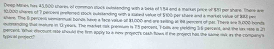 Deep Mines has 43,800 shares of common stock outstanding with a beta of 1,54 and a market price of $51 per share. There are
10,000 shares of 7 percent preferred stock outstanding with a stated value of $100 per share and a market value of $83 per 
share. The 8 percent semiannual bonds have a face value of $1,000 and are selling at 96 percent of par. There are 5,000 bonds 
outstanding that mature in 13 years. The market risk premium is 7.5 percent, T-bills are yielding 3.6 percent, and the tax rate is 21
percent. What discount rate should the firm apply to a new project's cash flows if the project has the same risk as the company's 
hypical project?