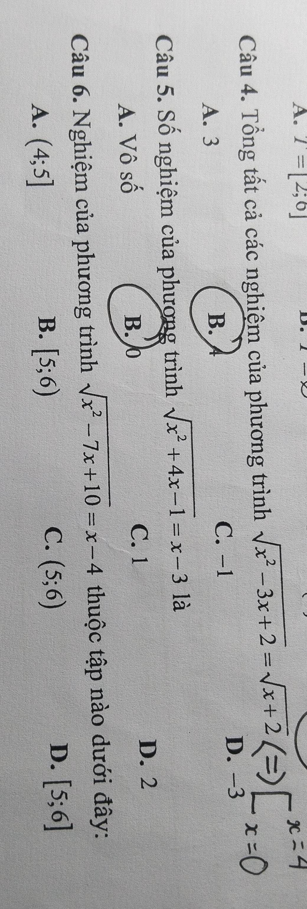 T=[2;6]
D.
Câu 4. Tổng tất cả các nghiệm của phương trình sqrt(x^2-3x+2)=sqrt(x+2)
A. 3
B. D. -3
C. −1
Câu 5. Số nghiệm của phương trình sqrt(x^2+4x-1)=x-3 là
A. Vô số B. 0
C. 1
D. 2
Câu 6. Nghiệm của phương trình sqrt(x^2-7x+10)=x-4 thuộc tập nào dưới đây:
D. [5;6]
A. (4;5]
B. [5;6)
C. (5;6)