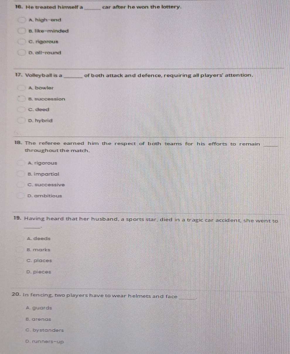 He treated himself a _car after he won the lottery.
A. high-end
B. like-minded
C. rigorous
D. all-round
17. Volleyball is a _of both attack and defence, requiring all players' attention.
A. bowler
B. succession
C. deed
D. hybrid
18. The referee earned him the respect of both teams for his efforts to remain_
throughout the match.
A. rigorous
B. impartial
C. successive
D. ambitious
19. Having heard that her husband, a sports star, died in a tragic car accident, she went to
_.
A. deeds
B. marks
C. places
D. pieces
20. In fencing, two players have to wear helmets and face_
A guards
B. arenas
C. bystanders
D. runners-up