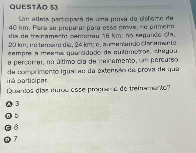 Um atleta participará de uma prova de ciclismo de
40 km. Para se preparar para essa prova, no primeiro
dia de treinamento percorreu 16 km; no segundo dia,
20 km; no terceiro dia, 24 km; e, aumentando diariamente
sempre a mesma quantidade de quilômetros, chegou
a percorrer, no último dia de treinamento, um percurso
de comprimento igual ao da extensão da prova de que
irá participar.
Quantos dias durou esse programa de treinamento?
A 3
B5
C6
0 7