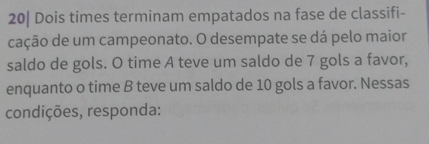 20| Dois times terminam empatados na fase de classifi- 
cação de um campeonato. O desempate se dá pelo maior 
saldo de gols. O time A teve um saldo de 7 gols a favor, 
enquanto o time B teve um saldo de 10 gols a favor. Nessas 
condições, responda: