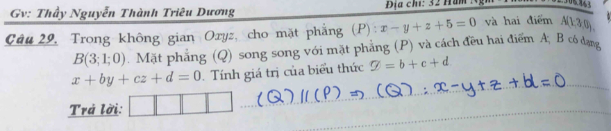 Gv: Thầy Nguyễn Thành Triêu Dương Địa chi: 32 Hăm : 
06.863 
Câu 29. Trong không gian Oryz, cho mặt phẳng (P) : x-y+z+5=0 và hai điểm A(1;3,0),
B(3;1;0). Mặt phẳng (Q) song song với mặt phẳng (P) và cách đều hai điểm A; B có đạng
x+by+cz+d=0 Tính giá trị của biểu thức varnothing =b+c+d. 
Trả lời: ^