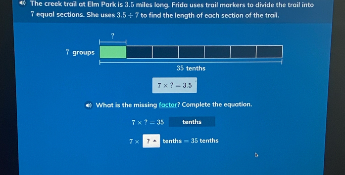 The creek trail at Elm Park is 3.5 miles long. Frida uses trail markers to divide the trail into
7 equal sections. She uses 3.5/ 7 to find the length of each section of the trail.
◀ What is the missing factor? Complete the equation.
7* ?=35 tenths
7* ? tenths =35 tenths