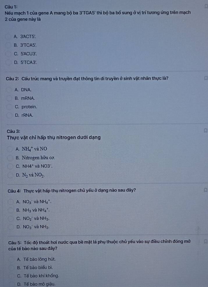 Nếu mạch 1 của gene A mang bộ ba 3'TGA5' thì bộ ba bố sung ở vị trí tương ứng trên mạch
2 của gene này là
A. 3 'ACT5'.
B. 3 'TCA5'.
C. 5 'ACU3'.
D. 5 'TCA3'.
Câu 2: Cấu trúc mang và truyền đạt thông tin di truyền ở sinh vật nhân thực là?
A. DNA.
B. mRNA.
C. protein.
D. rRNA.
Câu 3:
Thực vật chỉ hấp thụ nitrogen dưới dạng
A. NH_4^(+ và NO
B. Nitrogen hữu cơ.
C. NH4^+) và NO3^-.
D. N_2 và NO_2. 
Câu 4: Thực vật hấp thụ nitrogen chủ yếu ở dạng nào sau đây?
A. NO_3 và NH_4^(+.
B. NH_3) và NH_4^(+.
C. NO_2^- và NH_3).
D. NO_3 và NH_3. 
Câu 5: Tốc độ thoát hơi nước qua bề mặt lá phụ thuộc chủ yếu vào sự điều chỉnh đóng mở
của tế bào nào sau đây?
A. Tế bào lông hút.
B. Tế bào biểu bì.
C. Tế bào khí khống.
D. Tế bào mõ giậu.