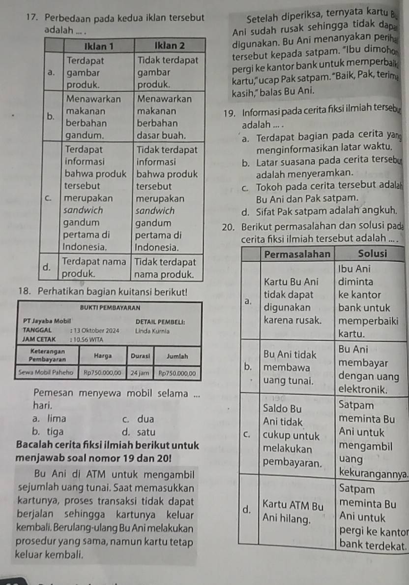 Perbedaan pada kedua iklan tersebut  Setelah diperiksa, ternyata kartu B
Ani sudah rusak sehingga tidak dap
digunakan. Bu Ani menanyakan perih
tersebut kepada satpam. “lbu dimoho
pergi ke kantor bank untuk memperbail
kartu," ucap Pak satpam. “Baik, Pak, terim
kasih," balas Bu Ani.
19. Informasi pada cerita fiksi ilmiah terseb
adalah ... .
a. Terdapat bagian pada cerita yan
menginformasikan latar waktu.
b. Latar suasana pada cerita terseb
adalah menyeramkan.
c. Tokoh pada cerita tersebut adalah
Bu Ani dan Pak satpam.
d. Sifat Pak satpam adalah angkuh.
20. Berikut permasalahan dan solusi pad
cerita fiksi ilmiah tersebut adalah ... .
Solusi
Permasalahan
Ibu Ani
diminta
Kartu Bu Ani
18. Perhatikan bagian kuitansi berikut! tidak dapat ke kantor
a.
digunakan bank untuk
karena rusak. memperbaiki
kartu.
Bu Ani tidak Bu Ani
b. membawa membayar
dengan uang
uang tunai. elektronik.
Pemesan menyewa mobil selama ...
hari. Saldo Bu Satpam
a. lima c. dua Ani tidak meminta Bu
b. tiga d. satu cukup untuk Ani untuk
C.
Bacalah cerita fiksi ilmiah berikut untuk melakukan mengambil
uang
menjawab soal nomor 19 dan 20! pembayaran. kekurangannya.
Bu Ani di ATM untuk mengambil
sejumlah uang tunai. Saat memasukkan Satpam
kartunya, proses transaksi tidak dapat meminta Bu
berjalan sehingga kartunya keluar d.
Kartu ATM Bu
Ani hilang. Ani untuk
kembali. Berulang-ulang Bu Ani melakukan pergi ke kantor
prosedur yang sama, namun kartu tetap
bank terdekat.
keluar kembali.