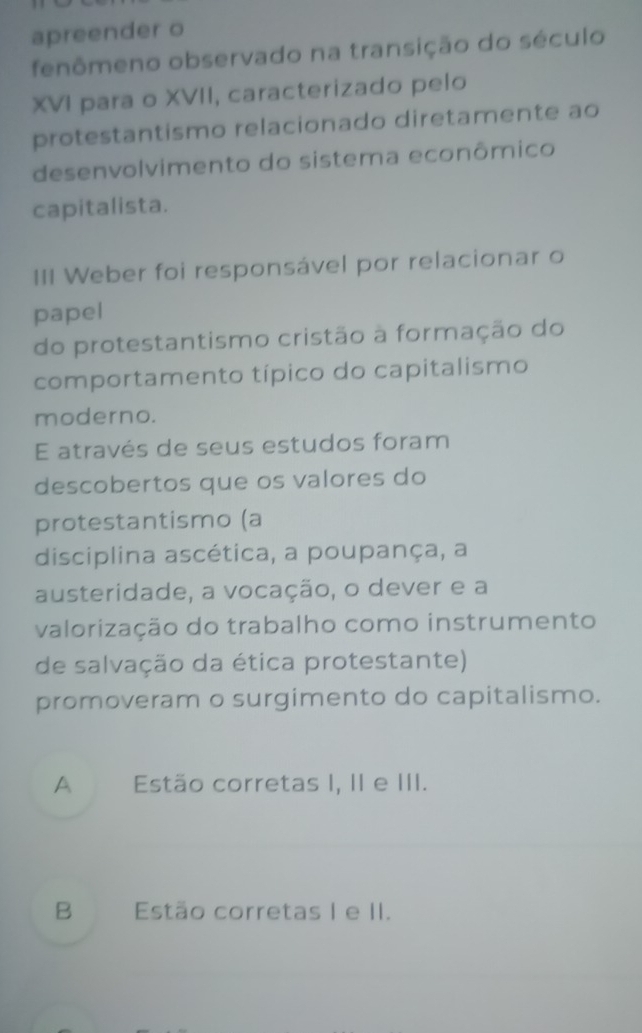 apreender o
fenômeno observado na transição do século
XVI para o XVII, caracterizado pelo
protestantismo relacionado diretamente ao
desenvolvimento do sistema econômico
capitalista.
III Weber foi responsável por relacionar o
papel
do protestantismo cristão à formação do
comportamento típico do capitalismo
moderno.
E através de seus estudos foram
descobertos que os valores do
protestantismo (a
disciplina ascética, a poupança, a
austeridade, a vocação, o dever e a
valorização do trabalho como instrumento
de salvação da ética protestante)
promoveram o surgimento do capitalismo.
A Estão corretas I, II e III.
B Estão corretas I e II.