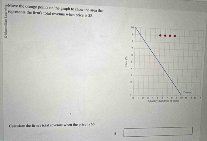 Move the orange points on the graph to show the area that 
5 
represents the firm's total revenue when price is $8. 
Calculate the firm's total revenue when the price is $8.
$