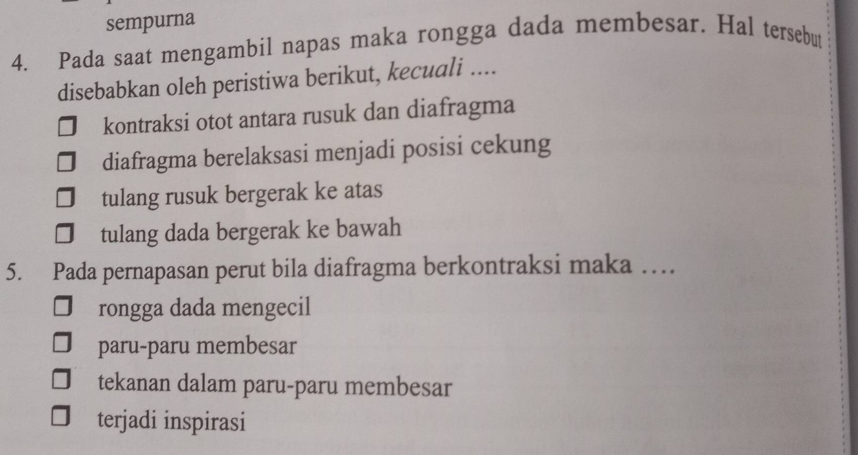 sempurna
4. Pada saat mengambil napas maka rongga dada membesar. Hal tersebut
disebabkan oleh peristiwa berikut, kecuali ....
kontraksi otot antara rusuk dan diafragma
diafragma berelaksasi menjadi posisi cekung
tulang rusuk bergerak ke atas
tulang dada bergerak ke bawah
5. Pada pernapasan perut bila diafragma berkontraksi maka …
rongga dada mengecil
paru-paru membesar
tekanan dalam paru-paru membesar
terjadi inspirasi