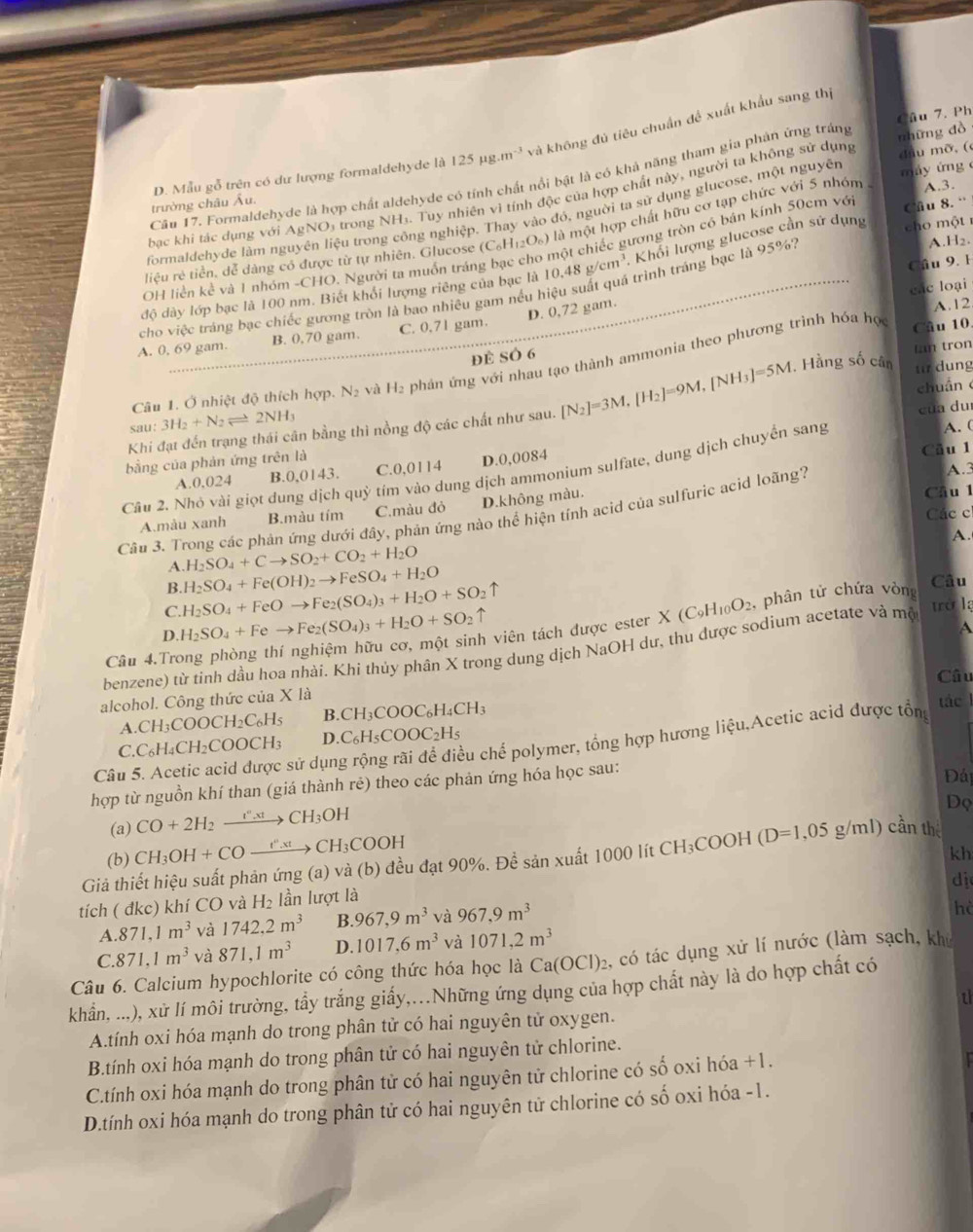 Ph
D. Mẫu gỗ trên có dư lượng formaldehyde là 125mu g.m^(-3) và không đủ tiêu chuẩn đề xuất khẩu sang thị
đầu mỡ, (
Câu 17. Formaldehyde là hợp chất aldehyde có tính chất nổi bật là có khả năng tham gia phản ứng tráng
A.3.
bac khi tác dụng với AgNO₃ trong NH₃. Tuy nhiên vì tính độc của hợp chất này, người ta không sử dụng những dò
trường châu Âu.
formaldehyde làm nguyên liệu trong công nghiệp. Thay vào đó, người ta sử dụng glucose, một nguyên máy ứng 
liệu rẻ tiền, dễ dàng có được từ tự nhiên. Glucose (C_6H_12O_6) là một hợp chất hữu cơ tạp chức với 5 nhóm 
A.H2.
OH liền kể và 1 nhóm -CHO. Người ta muốn tráng bạc cho một chiếc gương tròn có bản kính 50cm vớ Câu 8. ''
Câu 9. 1
độ dày lớp bạc là 100 nm. Biết khổi lượng riêng của bạc là 10.48g/cm^3 Khổi lượng glucose cần sử dụng  cho  m ột 
các loại
cho việc tráng bạc chiếc gương tròn là bao nhiêu gam nếu hiệu suất quá trình tráng bạc là 95%?
D. 0,72 gam.
A.12
A. 0, 69 gam. B. 0,70 gam. C. 0.71 gam.
Câu 1. Ở nhiệt độ thích hợp. N_2 và H₂ phản ứng với nhau tạo thành ammonia theo phương trình hóa học
Cầu 10
đè SÓ 6
, Hằng số cân Lan tron
tir dung
cua duì
Khi đạt đến trạng thái cân bằng thì nồng độ các chất như sau. [N_2]=3M,[H_2]=9M,[NH_3]=5M chuán
sau: 3H_2+N_2leftharpoons 2NH_3
A. (
bằng của phản ứng trên là
A.0,024 B.0,0143. C.0,0114 D.0,0084 Câu 1
A.3
Cầu 2. Nhỏ vài giọt dung dịch quỳ tím vào dung dịch ammonium sulfate, dung dịch chuyển sang
A.màu xanh B.màu tím C.màu đỏ D.không màu.
Cầu 1
Các c
Cầu 3. Trong các phản ứng dưới đầy, phản ứng nào thể hiện tính acid của sulfuric acid loãng?
A.
A. H_2SO_4+Cto SO_2+CO_2+H_2O
B.
C. H_2SO_4+FeOto Fe_2(SO_4)_3+H_2O+SO_2uparrow H_2SO_4+Fe(OH)_2to FeSO_4+H_2O
Câu
D. H_2SO_4+Feto Fe_2(SO_4)_3+H_2O+SO_2uparrow
Câu 4.Trong phòng thí nghiệm hữu cơ, một sinh viên tách được ester X(C_9H_10O_2 , phân tử chứa vòng
a
benzene) từ tính dầu hoa nhài. Khi thủy phân X trong dung dịch NaOH dư, thu được sodium acetate và mộ trở lạ
Câu
alcohol. Công thức của X 18
A.( CH_3COOCH_2C_6H_5 B. CH_3COOC_6H_4CH_3
C.C_6H_4CH_2COOCH_3 D C_6H_5COOC_2H_5
Câu 5. Acetic acid được sử dụng rộng rãi để điều chể polymer, tổng hợp hương liệu,Acetic acid được tổn tác l
hợp từ nguồn khí than (giá thành rẻ) theo các phản ứng hóa học sau:
Đái
(a) CO+2H_2xrightarrow I°.xtCH_3OH
Dọ
(b) CH_3OH+COxrightarrow f.xtCtCH_3COOH
kh
Giả thiết hiệu suất phản ứng (a) và (b) đều đạt 90%. Đề sản xuất 1 000 lít CH_3COOH(D=1,05g/ml) cần the
dị
tích ( đkc) khí CO và l H ln lượt là
A.871,1m^3 và 1742.2m^3 B. 967,9m^3 và 967,9m^3
hè
C. 871,1m^3 và 871,1m^3 D. 1017,6m^3 và 1071,2m^3
Câu 6. Calcium hypochlorite có công thức hóa học là Ca(OCl)_2 2, có tác dụng xử lí nước (làm sạch, khu
khẩn, ...), xử lí môi trường, tầy trắng giấy,.Những ứng dụng của hợp chất này là do hợp chất có
t
A.tính oxi hóa mạnh do trong phân tử có hai nguyên tử oxygen.
B.tính oxi hóa mạnh do trong phân tử có hai nguyên tử chlorine.
C.tính oxi hóa mạnh do trong phân tử có hai nguyên tử chlorine có số oxi hóa +1.
D.tính oxi hóa mạnh do trong phân tử có hai nguyên tử chlorine có số oxi hóa -1.