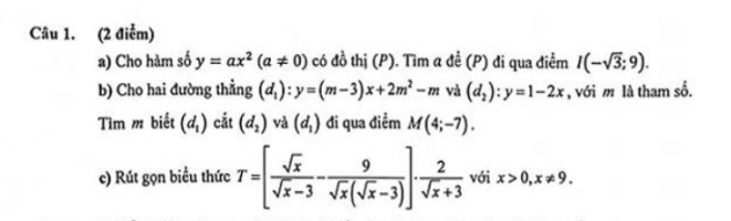 (2 điễm) 
a) Cho hàm số y=ax^2(a!= 0) có đồ thị (P). Tìm a đề (P) đi qua điểm I(-sqrt(3);9). 
b) Cho hai đường thẳng (d_1):y=(m-3)x+2m^2-m và (d_2):y=1-2x , với m là tham số. 
Tìm m biết (d_1) cắt (d_2) và (d_1) đi qua điểm M(4;-7). 
c) Rút gọn biểu thức T=[ sqrt(x)/sqrt(x)-3 - 9/sqrt(x)(sqrt(x)-3) ]·  2/sqrt(x)+3  với x>0, x!= 9.