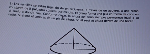 Las semilias se están fugando de un recipiente, a través de un agujero, a una razón 
constante de 8 pulgadas cúbicas por minuto. El grano forma una pila en forma de cono en 
el suelo a donde cae. Conforme crece, la altura del cono siempre permanece igual a su 
radio. Si ahora el cono es de un pie de altura, ¿cuál será su altura dentro de una hora?