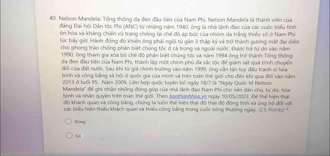 Nelson Mandela: Tổng thống da đen đầu tiên của Nam Phi. Nelson Mandela là thành viên của 
đảng Đại hội Dân tộc Phi (ANC) từ những năm 1940, ông là nhà lãnh đạo của các cuộc biểu tình 
ôn hòa và kháng chiến vũ trang chống lại chế độ áp bức của nhóm da trắng thiếu số ở Nam Phi 
lúc bấy giờ. Hành động đó khiến ông phải ngồi tù gần 3 thập ký và trở thành gương mặt đại diện 
cho phong trào chống phân biệt chủng tộc ở cả trong và ngoài nước. Được trả tự do vào năm 
1990, ông tham gia xóa bỏ chế độ phân biệt chủng tộc và năm 1994 ông trở thành Tổng thống 
da đen đầu tiên của Nam Phi, thành lập một chính phủ đa sắc tộc để giám sát quá trình chuyển 
đổi của đất nước. Sau khi từ giã chính trường vào năm 1999, ông vẫn tận tụy đấu tranh vì hòa 
bình và công bằng xã hội ở quốc gia của mình và trên toàn thế giới cho đến khi qua đời vào năm 
2013 ở tuổi 95. Năm 2009, Liên hợp quốc tuyên bố ngày 18/7 là "Ngày Quốc tế Nelson 
Mandela" để ghi nhận những đóng góp của nhà lãnh đạo Nam Phi cho nền dân chủ, tự do, hòa 
bình và nhân quyền trên toàn thế giới. Theo bothanhhoa.vn ngày 10/05/2023. Để thể hiện thái 
độ khách quan và công bằng, chúng ta luôn thể hiện thái độ thái độ đồng tình và úng hộ đối với 
các biểu hiện thiếu khách quan và thiếu công bằng trong cuộc sống thường ngày. (2.5 Points) * 
Đúng 
Sai