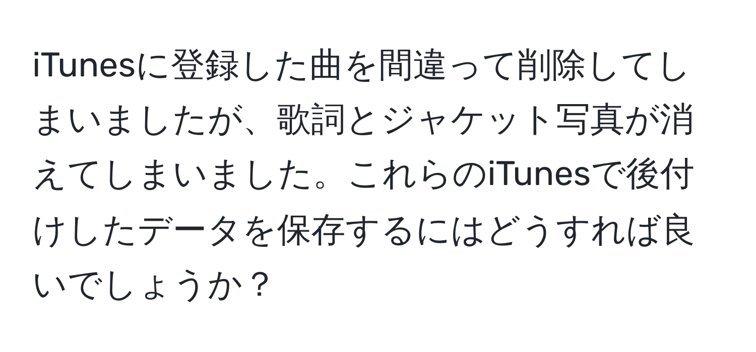 iTunesに登録した曲を間違って削除してしまいましたが、歌詞とジャケット写真が消えてしまいました。これらのiTunesで後付けしたデータを保存するにはどうすれば良いでしょうか？