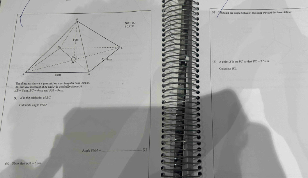 Calculate the angle between the edge PB and the base ABCD. 
T TO 
ALE
PX=7.5cm. 
(d) A point X is on PC so that 
Calculate BX. 
The diagram shows a pyramid on a rectangular base ABCD.
AC and BD intersect at M and P is vertically above M.
AB=8cm. BC=6cm and PM=9cm
(a) N is the midpoint of BC. 
Calculate angle PNM. 
Angle PNM= _[2] 
(b) Show that BM=5cm.