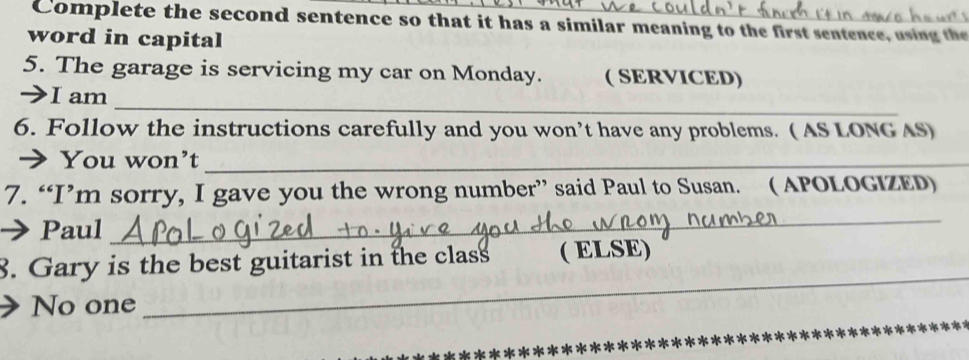 Complete the second sentence so that it has a similar meaning to the first sentence, using the
word in capital
5. The garage is servicing my car on Monday. ( SERVICED)
_
I I am
6. Follow the instructions carefully and you won’t have any problems. ( AS LONG AS)
➔You won’t_
7. “I’m sorry, I gave you the wrong number” said Paul to Susan. ( APOLOGIZED)
Paul
_
_
8. Gary is the best guitarist in the class ( ELSE)
No one