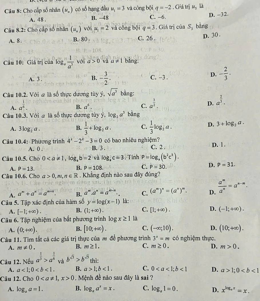 Cho cấp số nhân (u_n) có số hạng đầu u_1=3 và công bội q=-2. Giá trị u_5 là
A. 48 . B. −48 C. −6. D. -32.
Câu 8.2: Cho cấp số nhân (u_n) với u_1=2 và công bội q=3. Giá trị của S_3 bàng
A. 8. B. 80 . C. 26
D. 30 .
Câu 10: Giá trị của log。  1/a^3  với a>0 và a!= 1 bǎng:
B. - 3/2 .
A. 3 . C. −3 .
D. - 2/3 .
Câu 10.2. Với a là số thực dương tùy ý, sqrt(a^3) bằng:
A. a^(frac 1)6.
B. a^6. C. a^(frac 3)2. D. a^(frac 2)3.
Câu 10.3. Với a là số thực dương tùy ý, log _2a^3 bằng
A. 3log _2a. B.  1/3 +log _2a. C.  1/3 log _2a.
D. 3+log _2a.
Câu 10.4: Phương trình 4^x-2^x-3=0 có bao nhiêu nghiệm?
A. 0 . B. 3 . C. 2 . D. 1.
Câu 10.5. Cho 0 và log _ac=3. Tính P=log _a(b^2c^3).
A. P=13. B. P=108. C. P=30.
D. P=31.
Câu 10.6. Cho a>0,m,n∈ R. Khẳng định nào sau đây đúng?
A. a^m+a^n=a^(m+n). B. a^m.a^n=a^(m-n). C. (a^m)^n=(a^n)^m. D.  a^m/a^n =a^(n-m).
Câu 5. Tập xác định của hàm số y=log (x-1) là:
B.
C.
D.
A. [-1;+∈fty ). (1;+∈fty ). [1;+∈fty ). (-1;+∈fty ).
Câu 6. Tập nghiệm của bất phương trình log x≥ 1 là
A. (0;+∈fty ). [10;+∈fty ). C. (-∈fty ;10). D. (10;+∈fty ).
B.
Câu 11. Tìm tất cả các giá trị thực của m để phương trình 3^x=m có nghiệm thực.
A. m!= 0. B. m≥ 1. C. m≥ 0. D. m>0.
Câu 12. Nếu a^(frac 1)3>a^(frac 1)6 và b^(sqrt(3))>b^(sqrt(5)) thì:
A. a<1;0 B. a>1;b<1. C. 0<1</tex> D. a>1;0
Câu 12. Cho 00. Mệnh đề nào sau đây là sai ?
A. log _aa=1. B. log _aa^x=x. C. log _a1=0. D. x^(log _a)x=x.