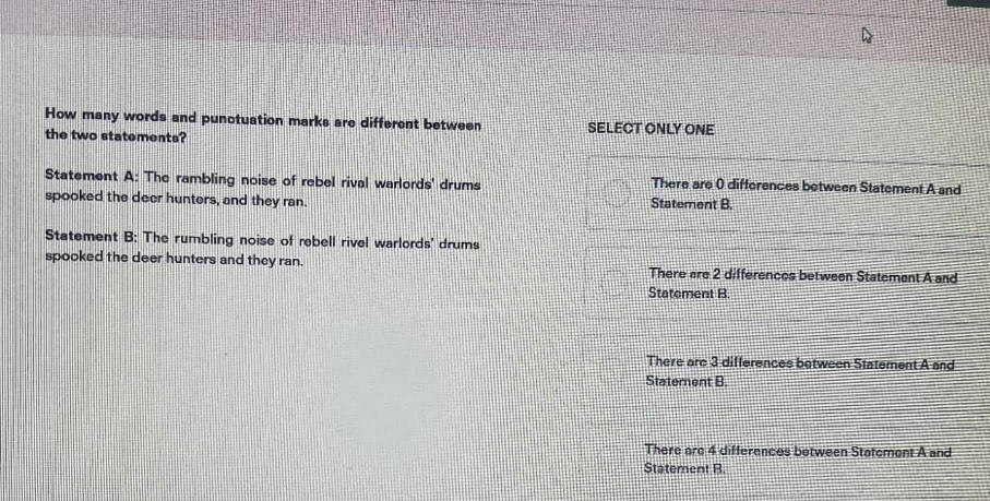 How many words and punctuation marks are different between SELECT ONLY ONE
the two statements?
Statement A: The rambling noise of rebel rival warlords' drums There are 0 differences between Statement A and
spooked the deer hunters, and they ran. Statement B.
Statement B: The rumbling noise of rebell rivel warlords' drums
spooked the deer hunters and they ran. There are 2 differences between Statement A and
Statement B.
There are 3 differences botween Statement A and
Statement B.
There are 4 differences between Statement A and
Statement B.