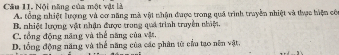 Nội năng của một vật là
A. tổng nhiệt lượng và cơ năng mà vật nhận được trong quá trình truyền nhiệt và thực hiện côn
B. nhiệt lượng vật nhận được trong quá trình truyền nhiệt.
C. tổng động năng và thế năng của vật.
D. tổng động năng và thế năng của các phân tử cấu tạo nên vật.
3)