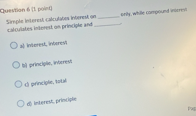 Simple interest calculates interest on _only, while compound interest
calculates interest on principle and _,
a) interest, interest
b) principle, interest
c) principle, total
d) interest, principle
Pag