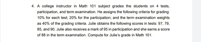 A college instructor in Math 101 subject grades the students on 4 tests, 
participation, and term examination. He assigns the following criteria for grading:
10% for each test; 20% for the participation; and the term examination weights 
as 40% of the grading criteria. Julie obtains the following scores in tests: 97, 79,
85, and 90. Julie also receives a mark of 95 in participation and she earns a score 
of 88 in the term examination. Compute for Julie's grade in Math 101.