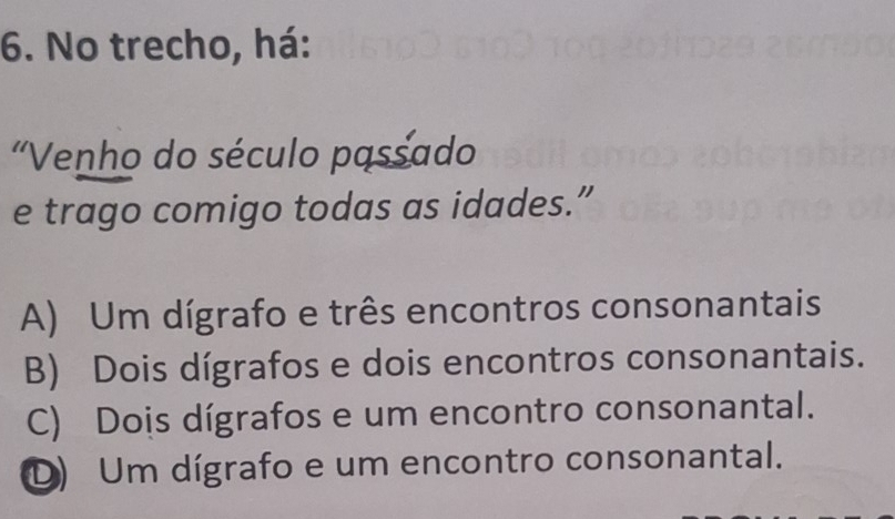 No trecho, há:
'Venho do século passado
e trago comigo todas as idades.”
A) Um dígrafo e três encontros consonantais
B) Dois dígrafos e dois encontros consonantais.
C) Dois dígrafos e um encontro consonantal.
D) Um dígrafo e um encontro consonantal.