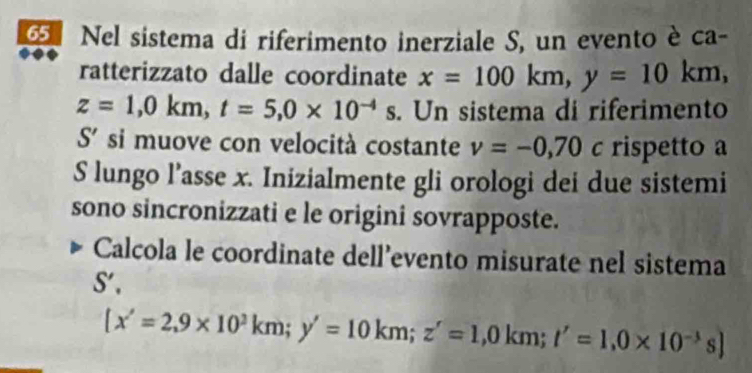 Nel sistema di riferimento inerziale S, un evento è ca- 
ratterizzato dalle coordinate x=100km, y=10km,
z=1,0km, t=5, 0* 10^(-4)s. Un sistema di riferimento 
S' si muove con velocità costante v=-0,70c rispetto a 
S lungo l’asse x. Inizialmente gli orologi dei due sistemi 
sono sincronizzati e le origini sovrapposte. 
Calcola le coordinate dell’evento misurate nel sistema
S',
[x'=2,9* 10^3km; y'=10km; z'=1,0km; t'=1, 0* 10^(-3)s]