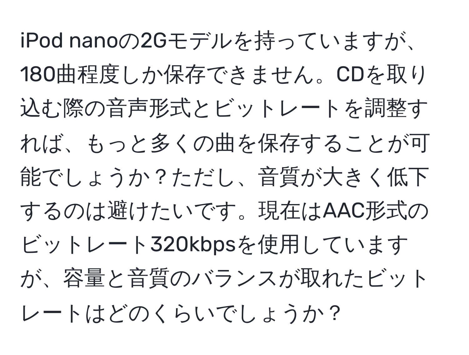 iPod nanoの2Gモデルを持っていますが、180曲程度しか保存できません。CDを取り込む際の音声形式とビットレートを調整すれば、もっと多くの曲を保存することが可能でしょうか？ただし、音質が大きく低下するのは避けたいです。現在はAAC形式のビットレート320kbpsを使用していますが、容量と音質のバランスが取れたビットレートはどのくらいでしょうか？