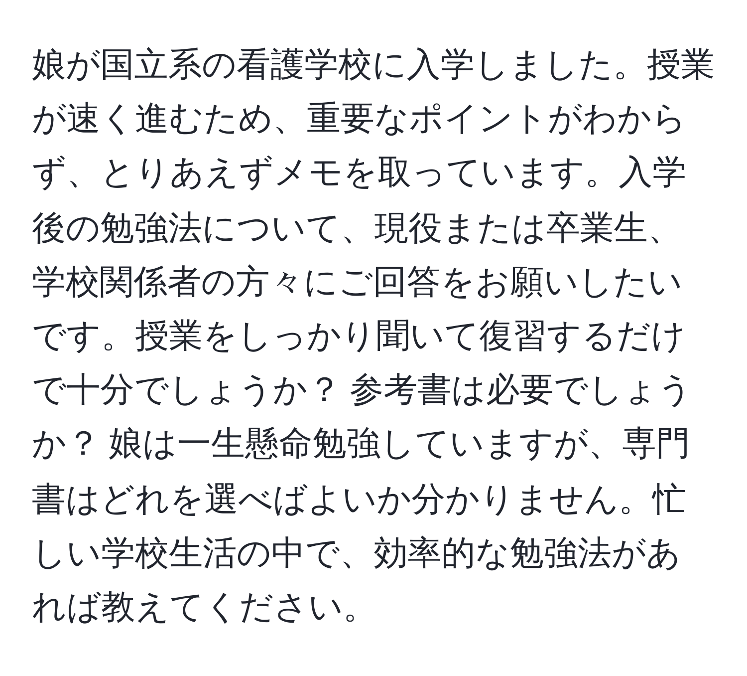 娘が国立系の看護学校に入学しました。授業が速く進むため、重要なポイントがわからず、とりあえずメモを取っています。入学後の勉強法について、現役または卒業生、学校関係者の方々にご回答をお願いしたいです。授業をしっかり聞いて復習するだけで十分でしょうか？ 参考書は必要でしょうか？ 娘は一生懸命勉強していますが、専門書はどれを選べばよいか分かりません。忙しい学校生活の中で、効率的な勉強法があれば教えてください。