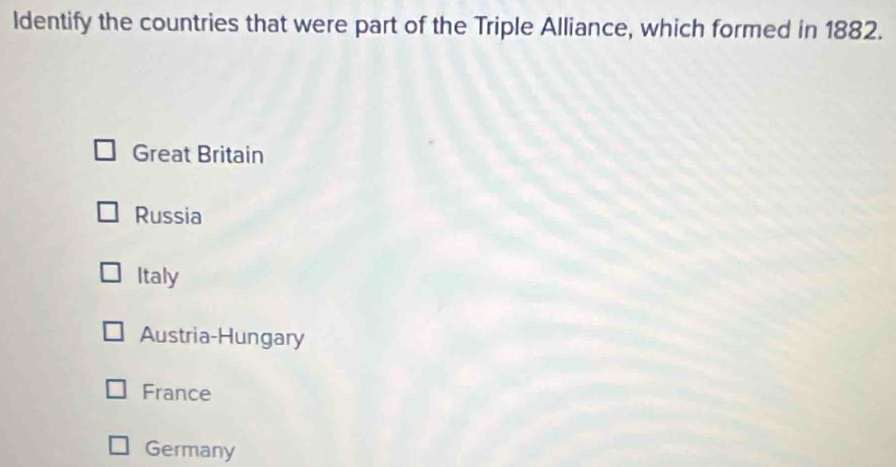 ldentify the countries that were part of the Triple Alliance, which formed in 1882.
Great Britain
Russia
Italy
Austria-Hungary
France
Germany