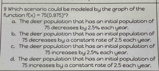 Which scenario could be modeled by the graph of the
function f(x)=75(0.975)^x
a. The deer population that has an initial population of
75 decreases by 2.5% each year.
b. The deer population that has an initial population of
75 decreases by a constant rate of 2.5 each year.
c. The deer population that has an initial population of
75 increases by 2.5% each year.
d. The deer population that has an initial population of
75 increases by a constant rate of 2.5 each year.