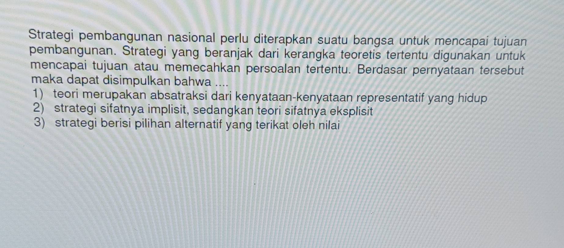 Strategi pembangunan nasional perlu diterapkan suatu bangsa untuk mencapai tujuan
pembangunan. Strategi yang beranjak dari kerangka teoretis tertentu digunakan untuk
mencapai tujuan atau memecahkan persoalan tertentu. Berdasar pernyataan tersebut
maka dapat disimpulkan bahwa ....
1) teori merupakan absatraksi dari kenyataan-kenyataan representatif yang hidup
2) strategi sifatnya implisit, sedangkan teori sifatnya eksplisit
3) strategi berisi pilihan alternatif yang terikat oleh nilai