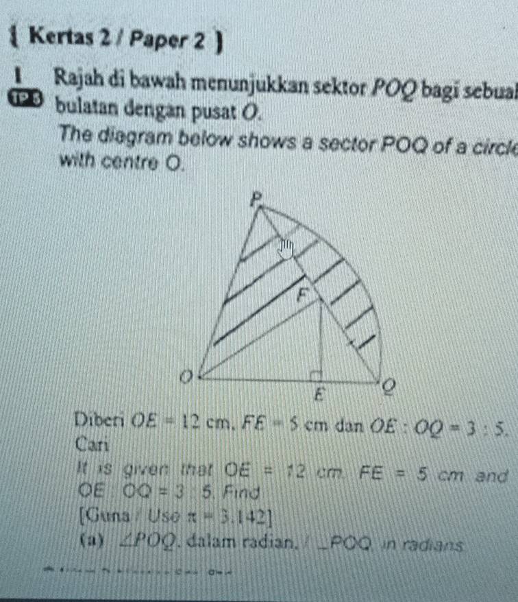 Kertas 2 / Paper 2 a
L Rajah di bawah menunjukkan sektor POQ bagí sebual
1P 3 bulatan dengan pusat O.
The diagram below shows a sector POQ of a circle
with centre O.
Diberi OE=12cm.FE=5cm dan O£ : OQ=3:5.
Cari
It is given that OE=12cm,FE=5cm and
OE OQ=3:5. Find
[Guna / Uso π =3.142]
(a) ∠ POQ. dalam radian. 1 ∠ POQ n radians