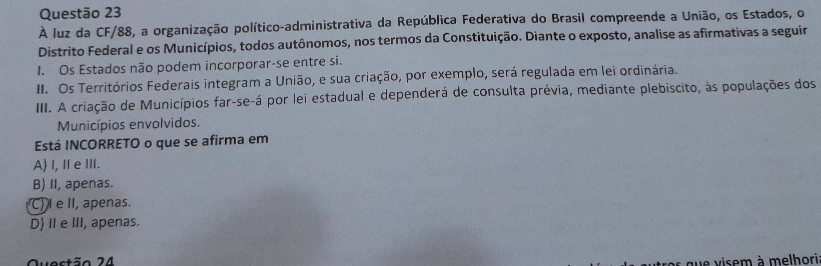 À luz da CF/88, a organização político-administrativa da República Federativa do Brasil compreende a União, os Estados, o
Distrito Federal e os Municípios, todos autônomos, nos termos da Constituição. Diante o exposto, analise as afirmativas a seguir
I. Os Estados não podem incorporar-se entre si.
II. Os Territórios Federais integram a União, e sua criação, por exemplo, será regulada em lei ordinária.
III. A criação de Municípios far-se-á por lei estadual e dependerá de consulta prévia, mediante plebiscito, às populações dos
Municípios envolvidos.
Está INCORRETO o que se afirma em
A) I, Ⅱ e III.
B) II, apenas.
C) I e II, apenas.
D) Ⅱ eIII, apenas.
Questão 24
que visem à melhori