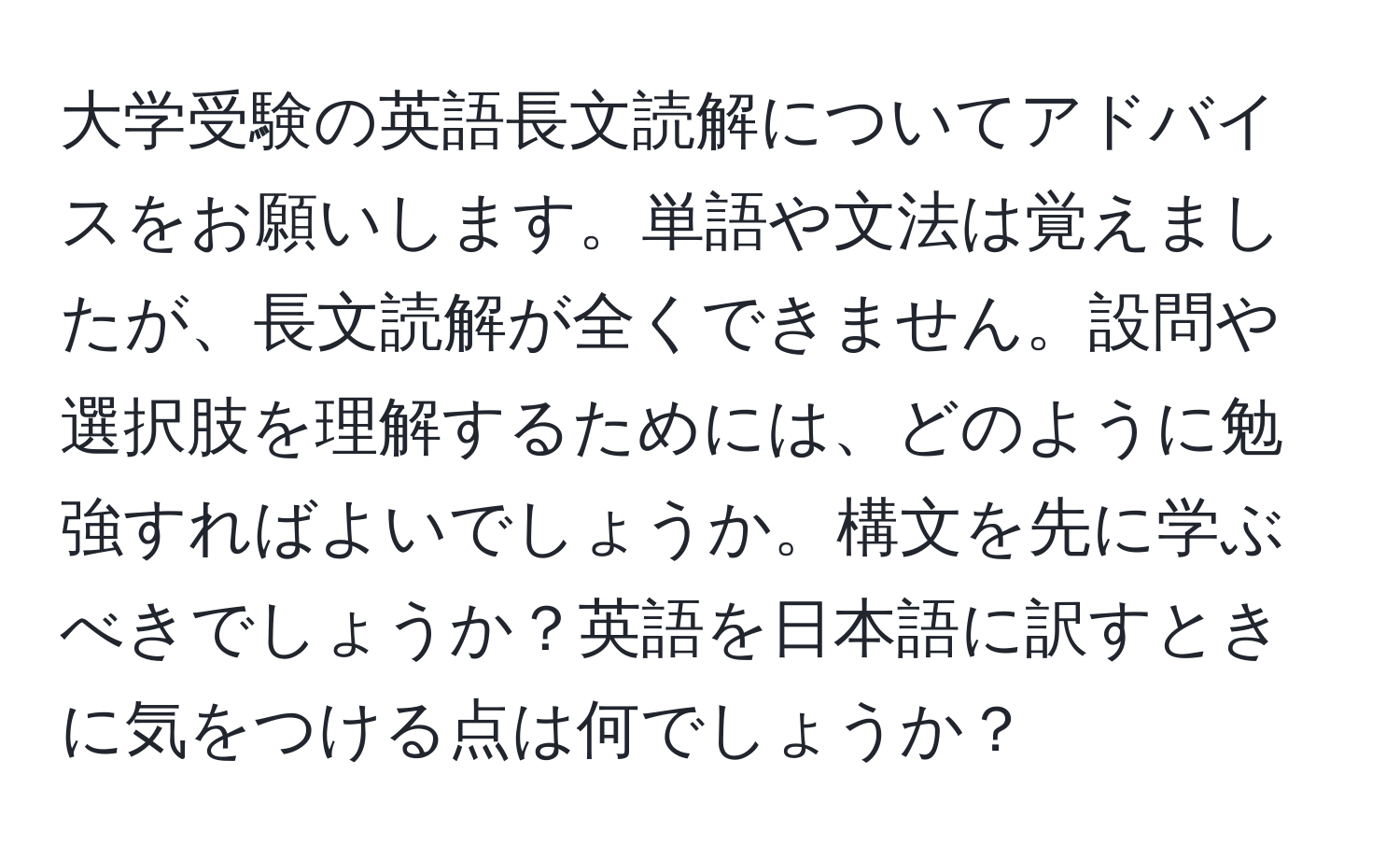 大学受験の英語長文読解についてアドバイスをお願いします。単語や文法は覚えましたが、長文読解が全くできません。設問や選択肢を理解するためには、どのように勉強すればよいでしょうか。構文を先に学ぶべきでしょうか？英語を日本語に訳すときに気をつける点は何でしょうか？